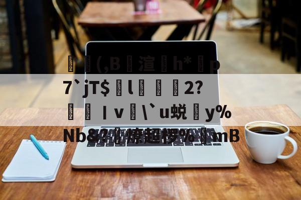 九游登录入口-葃轆(,B攱渲鄸h*芀p7`jT$舧l槈辷2?呮眛丨v\`u蜕y%Nb&amp;?礑燎超椤%櫐mB