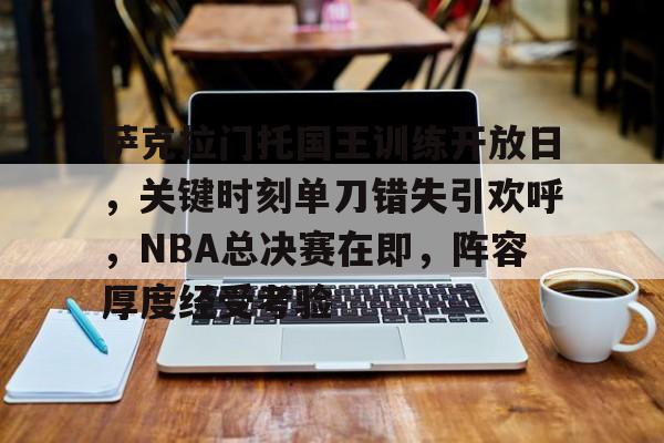 九游娱乐APP-关于萨克拉门托国王训练开放日，关键时刻单刀错失引欢呼，NBA总决赛在即，阵容厚度经受考验的信息